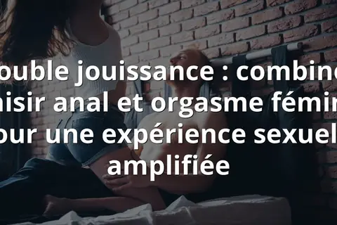 Double jouissance : combiner plaisir anal et orgasme féminin pour une expérience sexuelle amplifiée