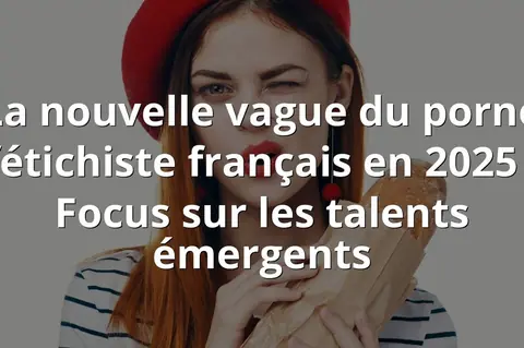 La nouvelle vague du porno fétichiste français en 2025 : Focus sur les talents émergents