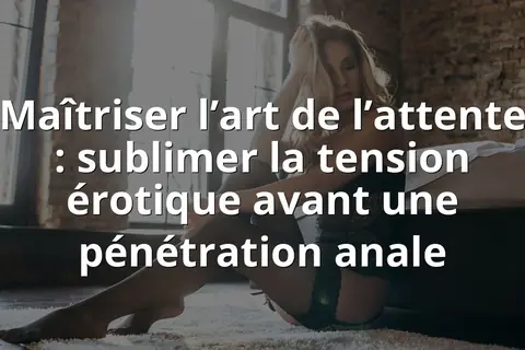 Maîtriser l’art de l’attente : sublimer la tension érotique avant une pénétration anale