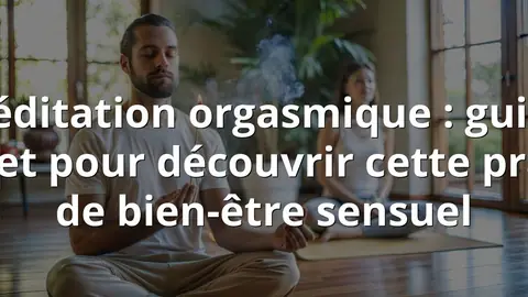 Méditation orgasmique : guide complet pour découvrir cette pratique de bien-être sensuel